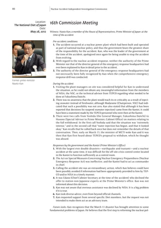 80                            Nuclear Accident Independent Investigation Commission




                  Location:
 The National Diet of Japan
                              16th Commission Meeting
                      Date:
              May 28, 2012    Witness: Naoto Kan, a member of the House of Representatives; Prime Minister of Japan at the
                              	 time of the accident

                                Pre-accident conditions
                                1.	The accident occurred at a nuclear power plant which had been built and operated
                                   as part of national nuclear policy, and thus the government bears the greatest share
                                   of the responsibility for the accident. Kan, who was the leader of the government at
                                   the time of the accident, apologized once again for being unable to stop the accident
                                   from evolving.
                                2.	With regard to the nuclear accident response, neither the authority of the Prime
                                   Minister nor that of the director general of the emergency response headquarters had
                                   ever been explained to Kan in detail prior to the accident.
                                3.	The authority of the director general of the emergency response headquarters had
                                   not necessarily been fully recognized by Kan when the comprehensive emergency
                                   response drill was conducted.
Former prime minister
Naoto Kan                       During the accident
                                1.	Visiting the plant managers on site was considered helpful for Kan to understand
                                    the situation, as he could not obtain any meaningful information from the members
                                    of NISA, the NSC, or the technical advisor from TEPCO regarding what needed to be
                                    done at Fukushima Daiichi.
                                2.	 There was no awareness that the plant would reach its re-criticality as a result of inject-
                                    ing seawater instead of freshwater, although Madarame (Chairperson, NSC) had indi-
                                    cated that such a possibility was not zero. Kan also stated that although it has been
                                    reported that decisions (to suspend seawater injection) came from the Kantei, it could
                                    have been a statement made by the TEPCO personnel who were then at the Kantei.
                                3.	There were two calls from Yoshida (the General Manager, Fukushima Daiichi) to
                                    Hosono (Special Advisor to Prime Minister, Cabinet Office) on matters relating to
                                    the full withdrawal. In the first call Yoshida said that the situation was “extremely
                                    intense,” and in the second call that “water injection has begun, and that it looked
                                    okay.” Kan recalls that he called back once but does not remember the details of that
                                    conversation. Then, early on March 15, the minister of METI woke Kan and it was
                                    then that Kan first heard about TEPCO’s proposal to withdraw, which he thought
                                    was absurd.

                                Responses by the government and the Kantei (Prime Minister’s Office):
                                1.	With the largest ever double disasters—earthquake and tsunami—and a nuclear
                                    accident at the same time, it was difficult for the off-site crisis control center located
                                    in the Kantei to function sufficiently as a control room.
                                2.	 The Act on Special Measures Concerning Nuclear Emergency Preparedness (Nuclear
                                    Emergency Response Act) was ineffective, and the Kantei had to act as commander
                                    in chief.
                                3.	Calling the accident site was an extraordinary action, which Kan believes could have
                                    been possibly avoided if information had been appropriately provided to him by TEP-
                                    CO and/or NISA in a timely manner.
                                4.	It was Edano (Chief Cabinet Secretary at the time of the accident) who declined the
                                    offer to station non-Japanese experts at the Prime Minister’s office. Kan was not
                                    informed about this decision.
                                5.	 Kan was not aware that overseas assistance was declined by NISA. It is a big problem
                                    if it is true.
                                6.	 Kan took diverse advice, even from beyond official channels.
                                7.	Kan requested support from several specific Diet members, but the request was not
                                    intended to make them act as an advisory team.

                                Future tasks: Kan recognizes that the March 11 disaster has brought attention to some
                              fundamental problems of Japan. He believes that the first step to reforming the nuclear pol-
 