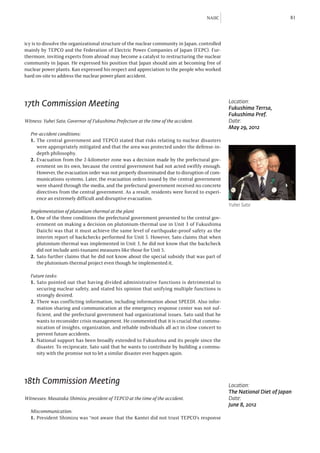 NAIIC                              81



icy is to dissolve the organizational structure of the nuclear community in Japan, controlled
mainly by TEPCO and the Federation of Electric Power Companies of Japan (FEPC). Fur-
thermore, inviting experts from abroad may become a catalyst to restructuring the nuclear
community in Japan. He expressed his position that Japan should aim at becoming free of
nuclear power plants. Kan expressed his respect and appreciation to the people who worked
hard on-site to address the nuclear power plant accident.




17th Commission Meeting                                                                         Location:
                                                                                                Fukushima Terrsa,
                                                                                                Fukushima Pref.
Witness: Yuhei Sato, Governor of Fukushima Prefecture at the time of the accident.              Date:
                                                                                                May 29, 2012
  Pre-accident conditions:
  1.	 The central government and TEPCO stated that risks relating to nuclear disasters
      were appropriately mitigated and that the area was protected under the defense-in-
      depth philosophy.
  2.	 Evacuation from the 2-kilometer zone was a decision made by the prefectural gov-
      ernment on its own, because the central government had not acted swiftly enough.
      However, the evacuation order was not properly disseminated due to disruption of com-
      munications systems. Later, the evacuation orders issued by the central government
      were shared through the media, and the prefectural government received no concrete
      directives from the central government. As a result, residents were forced to experi-
      ence an extremely difficult and disruptive evacuation.
                                                                                                Yuhei Sato
  Implementation of plutonium-thermal at the plant
  1.	 One of the three conditions the prefectural government presented to the central gov-
      ernment on making a decision on plutonium-thermal use in Unit 3 of Fukushima
      Daiichi was that it must achieve the same level of earthquake-proof safety as the
      interim report of backchecks performed for Unit 5. However, Sato claims that when
      plutonium-thermal was implemented in Unit 3, he did not know that the backcheck
      did not include anti-tsunami measures like those for Unit 5.
  2.	Sato further claims that he did not know about the special subsidy that was part of
      the plutonium-thermal project even though he implemented it,

  Future tasks:
  1.	Sato pointed out that having divided administrative functions is detrimental to
     securing nuclear safety, and stated his opinion that unifying multiple functions is
     strongly desired.
  2.	There was conflicting information, including information about SPEEDI. Also infor-
     mation sharing and communication at the emergency response center was not suf-
     ficient, and the prefectural government had organizational issues. Sato said that he
     wants to reconsider crisis management. He commented that it is crucial that commu-
     nication of insights, organization, and reliable individuals all act in close concert to
     prevent future accidents.
  3.	National support has been broadly extended to Fukushina and its people since the
     disaster. To reciprocate, Sato said that he wants to contribute by building a commu-
     nity with the promise not to let a similar disaster ever happen again.




18th Commission Meeting                                                                         Location:
                                                                                                The National Diet of Japan
Witnesses: Masataka Shimizu, president of TEPCO at the time of the accident.                    Date:
                                                                                                June 8, 2012
  Miscommunication:
  1.	 President Shimizu was “not aware that the Kantei did not trust TEPCO’s response
 