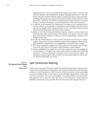 82                            Nuclear Accident Independent Investigation Commission




                                    regarding venting” when he returned from his business trip. Also he “found out” that
                                    the Prime Minister had interpreted the proposal regarding withdrawal as “full with-
                                    drawal” only after the Prime Minister said so. It seems that Shimizu lacked an under-
                                    standing of the gap between how the Kantei perceived the situation and how TEPCO
                                    perceived it. The Kantei and TEPCO misunderstood each other and there was mutual
                                    mistrust, resulting in discrepancy over the interpretation of the word “evacuation.”
                                2.	 In addition to his testimony, the Commission’s investigation has confirmed the fact
                                    that the staff was on the ground striving hard to resolve problems with the reactors,
                                    and had not thought about withdrawing from the site. No evidence has been found
                                    either that TEPCO had made a decision to “fully withdraw.”
                                3.	Based on what the Commission has found, nuclear reactors in serious states were
                                    ultimately kept under control because of the people on the ground, who had a good
                                    grasp of the reactor conditions, as well as a sense of responsibility to remain on-site
                                    throughout the crisis.
                                4.	To this end, TEPCO should not have turned to the Kantei for instructions. Instead,
                                    people on the ground or someone qualified to make technical judgments about the situ-
                                    ation should have made decisions, as exemplified by the decision to inject seawater.
                                5.	This raises an important argument over the position of the operator and the legiti-
                                    macy of the intervention by the Kantei, which lacked the nuclear expertise.
                                6.	Shimizu highlighted the significance of having earthquake-resistant buildings by
                                    mentioning that “it is frightening to think what would have happened if TEPCO did
                                    not have it.” Various preparations assuming an even worse case are needed. The
                                    importance of protecting the safety of workers at nuclear power plants in order to pro-
                                    tect the lives of the public is now clear.


                  Location:
 The National Diet of Japan
                              19th Commission Meeting
                      Date:
               June 9, 2012   Summary of survey results: The survey results showed that the government’s delay in trans-
                              mission and communication of information concerning the accident led to the subsequent
                              confusion. From the perspectives of the evacuees, ad-hoc instructions caused many people
                              to evacuate multiple times, in some cases to areas with high radiation doses, and/or with
                              only barest necessities. The voices and thoughts of evacuated residents who do not have
                              other places to turn to were very clear. The issues are not resolved yet. Proper measures
                              should be considered as soon as possible. We will communicate this message to the Diet.
 