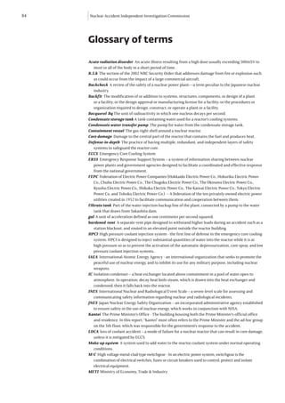 84   Nuclear Accident Independent Investigation Commission




     Glossary of terms

     Acute radiation disorder An acute illness resulting from a high dose usually exceeding 500mSV to
        most or all of the body in a short period of time.
     B.5.b The section of the 2002 NRC Security Order that addresses damage from fire or explosion such
        as could occur from the impact of a large commercial aircraft.
     Backcheck A review of the safety of a nuclear power plant—a term peculiar to the Japanese nuclear
        industry.
     Backfit The modification of or addition to systems, structures, components, or design of a plant
        or a facility; or the design approval or manufacturing license for a facility; or the procedures or
        organization required to design, construct, or operate a plant or a facility.
     Becquerel Bq The unit of radioactivity in which one nucleus decays per second.
     Condensate storage tank A tank containing water used for a reactor’s cooling systems.
     Condensate water transfer pump The pump for water from the condensate storage tank.
     Containment vessel The gas-tight shell around a nuclear reactor.
     Core damage Damage to the central part of the reactor that contains the fuel and produces heat.
     Defense-in-depth The practice of having multiple, redundant, and independent layers of safety
        systems to safeguard the reactor core.
     ECCS Emergency Core Cooling System
     ERSS Emergency Response Support System – a system of information sharing between nuclear
        power plants and government agencies designed to facilitate a coordinated and effective response
        from the national government.
     FEPC Federation of Electric Power Companies (Hokkaido Electric Power Co., Hokuriku Electric Power
        Co., Chubu Electric Power Co., The Chugoku Electric Power Co., The Okinawa Electric Power Co.,
        Kyushu Electric Power Co., Shikoku Electric Power Co., The Kansai Electric Power Co., Tokyo Electric
        Power Co. and Tohoku Electric Power Co.) – A federation of the ten privately owned electric power
        utilities created in 1952 to facilitate communication and cooperation between them.
     Filtrate tank Part of the water injection backup line of the plant, connected by a pump to the water
        tank that draws from Sakashita dam.
     gal A unit of acceleration defined as one centimeter per second squared.
     hardened vent A separate vent pipe designed to withstand higher loads during an accident such as a
        station blackout, and routed to an elevated point outside the reactor building.
     HPCI High pressure coolant injection system - the first line of defense in the emergency core cooling
        system. HPCI is designed to inject substantial quantities of water into the reactor while it is at
        high pressure so as to prevent the activation of the automatic depressurization, core spray, and low
        pressure coolant injection systems.
     IAEA International Atomic Energy Agency - an international organization that seeks to promote the
        peaceful use of nuclear energy, and to inhibit its use for any military purpose, including nuclear
        weapons.
     IC Isolation condenser – a heat exchanger located above containment in a pool of water open to
        atmosphere. In operation, decay heat boils steam, which is drawn into the heat exchanger and
        condensed; then it falls back into the reactor.
     INES International Nuclear and Radiological Event Scale – a seven-level scale for assessing and
        communicating safety information regarding nuclear and radiological incidents.
     JNES Japan Nuclear Energy Safety Organization – an incorporated administrative agency established
        to ensure safety in the use of nuclear energy, which works in conjunction with NISA.
     Kantei The Prime Minister’s Office - The building housing both the Prime Minister’s official office
        and residence. In this report, “Kantei” most often refers to the Prime Minister and the ad hoc group
        on the 5th floor, which was responsible for the government’s response to the accident.
     LOCA loss of coolant accident – a mode of failure for a nuclear reactor that can result in core damage,
        unless it is mitigated by ECCS.
     Make-up system A system used to add water to the reactor coolant system under normal operating
        conditions.
     M/C High voltage metal-clad type switchgear - In an electric power system, switchgear is the
        combination of electrical switches, fuses or circuit breakers used to control, protect and isolate
        electrical equipment.
     METI Ministry of Economy, Trade & Industry
 