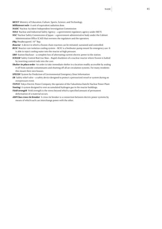 NAIIC     85



MEXT Ministry of Education, Culture, Sports, Science, and Technology.
Millisievert mSv A unit of equivalent radiation dose.
NAIIC Nuclear Accident Independent Investigation Commission
NISA Nuclear and Industrial Safety Agency – a government regulatory agency under METI.
NSC Nuclear Safety Commission of Japan – a government administrative body under the Cabinet
   Administration Office (CAO) that oversees the regulators and the operators.
PBq PetaBecquerel. 1015 Bqs.
Reactor A device in which a fission chain reaction can be initiated, sustained and controlled.
RCIC Reactor core isolation cooling system – RCIC is a feedwater pump meant for emergency use. It
   is able to inject cooling water into the reactor at high pressure.
SBO Station blackout – a complete loss of alternating current electric power to the station.
SCRAM Safety Control Rod Axe Man – Rapid shutdown of a nuclear reactor where fission is halted
   by inserting control rods into the core.
Shelter-in-place order An order to take immediate shelter in a location readily accessible by sealing
   it off from outside contaminants and shutting off all air circulation systems. For many residents
   this meant their own houses.
SPEEDI System for Prediction of Environmental Emergency Dose Information
SR Safety relief valve – a safety device designed to protect a pressurized vessel or system during an
   overpressure event.
TEPCO Tokyo Electric Power Company, the operator of the Fukushima Daiichi Nuclear Power Plant
Venting A system designed to vent accumulated hydrogen gas in the reactor buildings.
Yield strength Yield strength is the stress beyond which a specified amount of permanent
   deformation of a material occurs.
480V bus cross-tie breaker A cross-tie breaker is a connection between electric power systems by
   means of which each can interchange power with the other.
 
