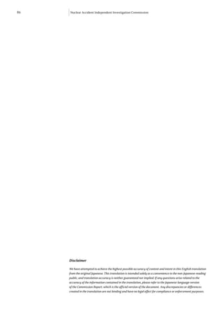 86   Nuclear Accident Independent Investigation Commission




     Disclaimer

     We have attempted to achieve the highest possible accuracy of content and intent in this English translation
     from the original Japanese. This translation is intended solely as a convenience to the non-Japanese-reading
     public, and translation accuracy is neither guaranteed nor implied. If any questions arise related to the
     accuracy of the information contained in the translation, please refer to the Japanese-language version
     of the Commission Report, which is the official version of the document. Any discrepancies or differences
     created in the translation are not binding and have no legal effect for compliance or enforcement purposes.
 