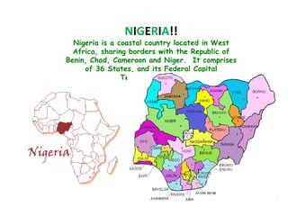 NIGERIA!!
  Nigeria is a coastal country located in West
  Africa, sharing borders with the Republic of
Benin, Chad, Cameroon and Niger. It comprises
     of 36 States, and its Federal Capital
                Territory, Abuja.
 