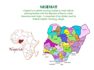 NIGERIA!!
Nigeria is a coastal country located in West Africa,
sharing borders with the Republic of Benin, Chad,
Cameroon and Niger. It comprises of 36 States, and its
Federal Capital Territory, Abuja.
 