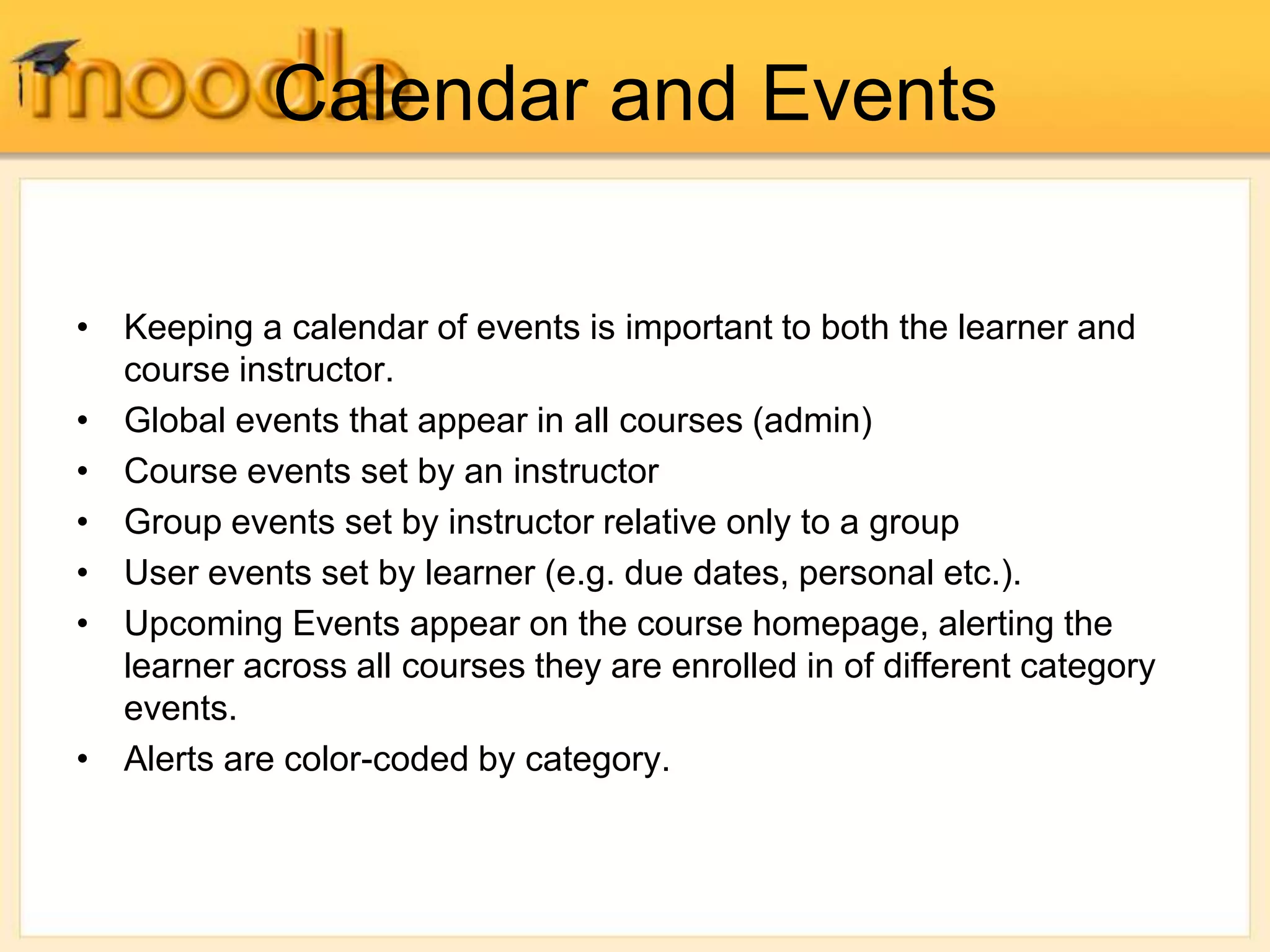 Calendar and Events
• Keeping a calendar of events is important to both the learner and
course instructor.
• Global events that appear in all courses (admin)
• Course events set by an instructor
• Group events set by instructor relative only to a group
• User events set by learner (e.g. due dates, personal etc.).
• Upcoming Events appear on the course homepage, alerting the
learner across all courses they are enrolled in of different category
events.
• Alerts are color-coded by category.
 