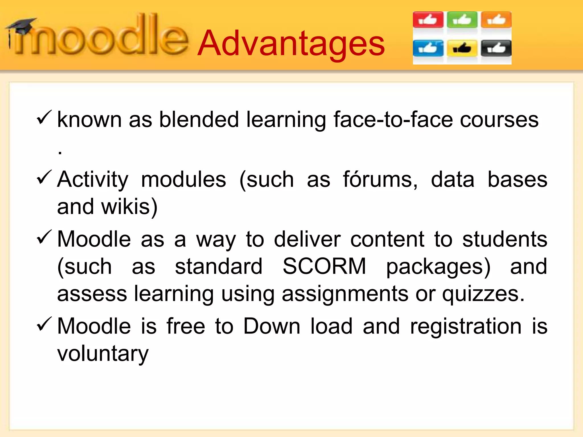 Advantages
 known as blended learning face-to-face courses
.
 Activity modules (such as fórums, data bases
and wikis)
 Moodle as a way to deliver content to students
(such as standard SCORM packages) and
assess learning using assignments or quizzes.
 Moodle is free to Down load and registration is
voluntary
 
