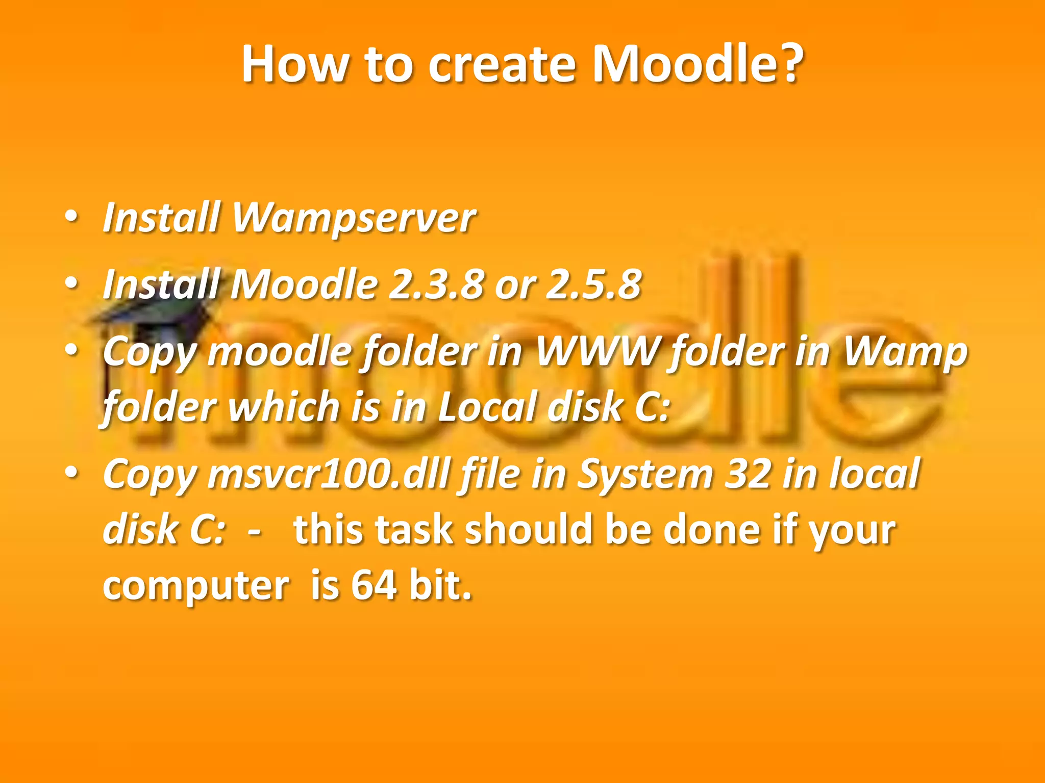 How to create Moodle?
• Install Wampserver
• Install Moodle 2.3.8 or 2.5.8
• Copy moodle folder in WWW folder in Wamp
folder which is in Local disk C:
• Copy msvcr100.dll file in System 32 in local
disk C: - this task should be done if your
computer is 64 bit.
 
