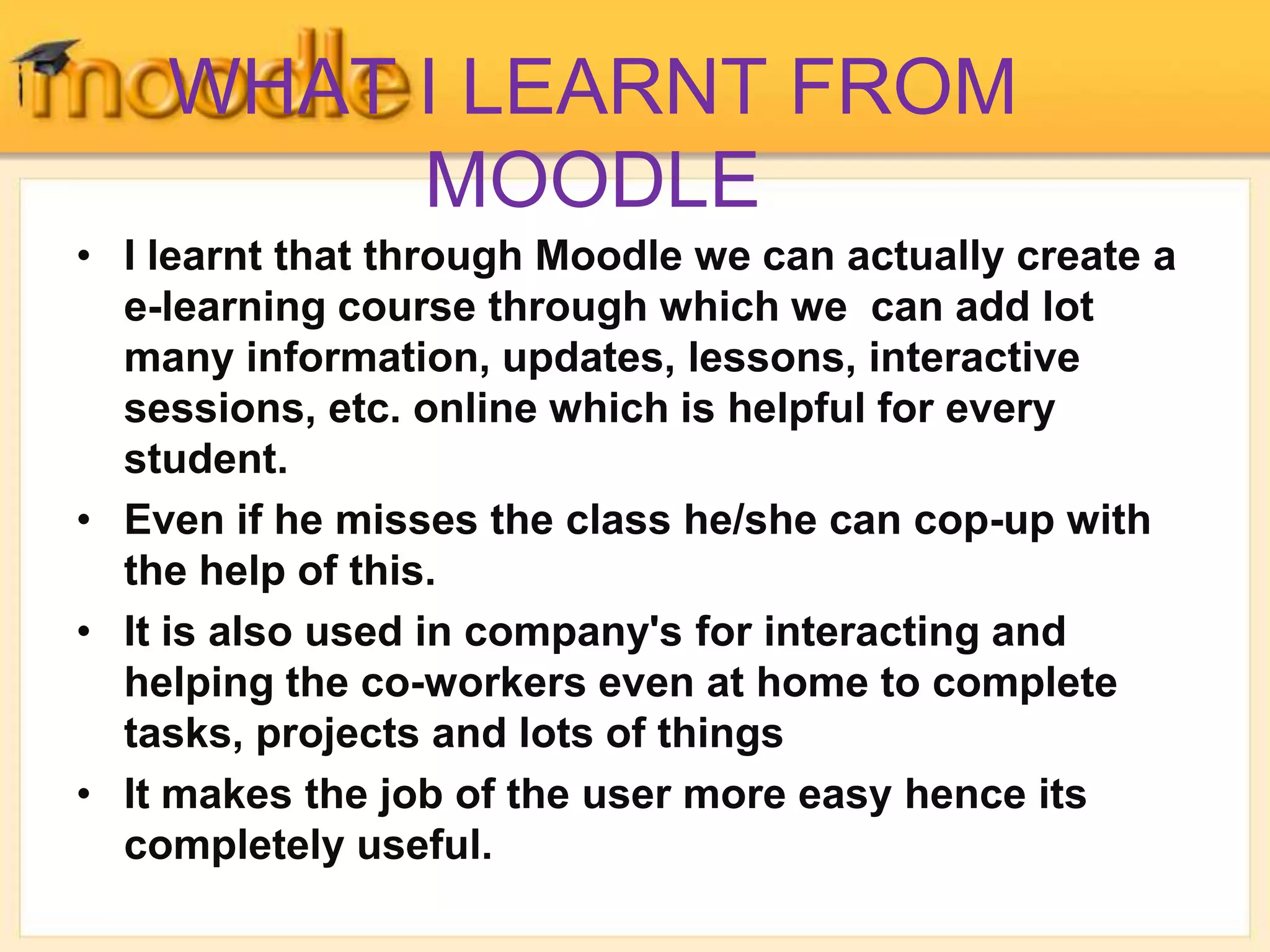 WHAT I LEARNT FROM
MOODLE
• I learnt that through Moodle we can actually create a
e-learning course through which we can add lot
many information, updates, lessons, interactive
sessions, etc. online which is helpful for every
student.
• Even if he misses the class he/she can cop-up with
the help of this.
• It is also used in company's for interacting and
helping the co-workers even at home to complete
tasks, projects and lots of things
• It makes the job of the user more easy hence its
completely useful.
 