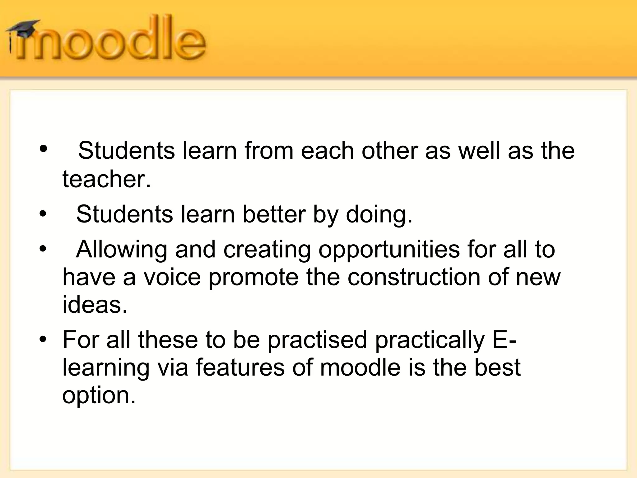 • Students learn from each other as well as the
teacher.
• Students learn better by doing.
• Allowing and creating opportunities for all to
have a voice promote the construction of new
ideas.
• For all these to be practised practically E-
learning via features of moodle is the best
option.
 