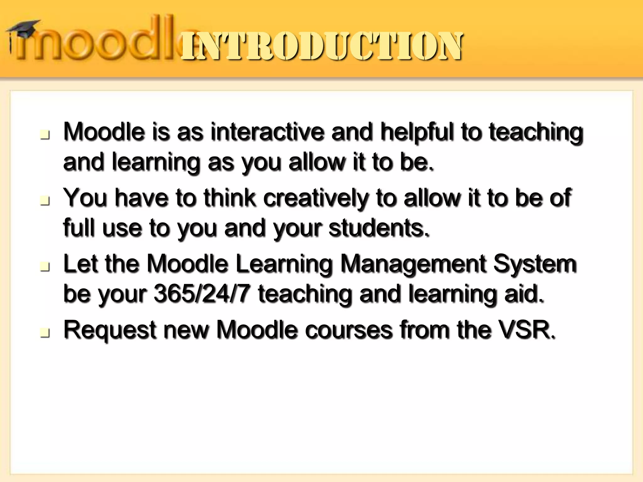 Introduction
 Moodle is as interactive and helpful to teaching
and learning as you allow it to be.
 You have to think creatively to allow it to be of
full use to you and your students.
 Let the Moodle Learning Management System
be your 365/24/7 teaching and learning aid.
 Request new Moodle courses from the VSR.
 