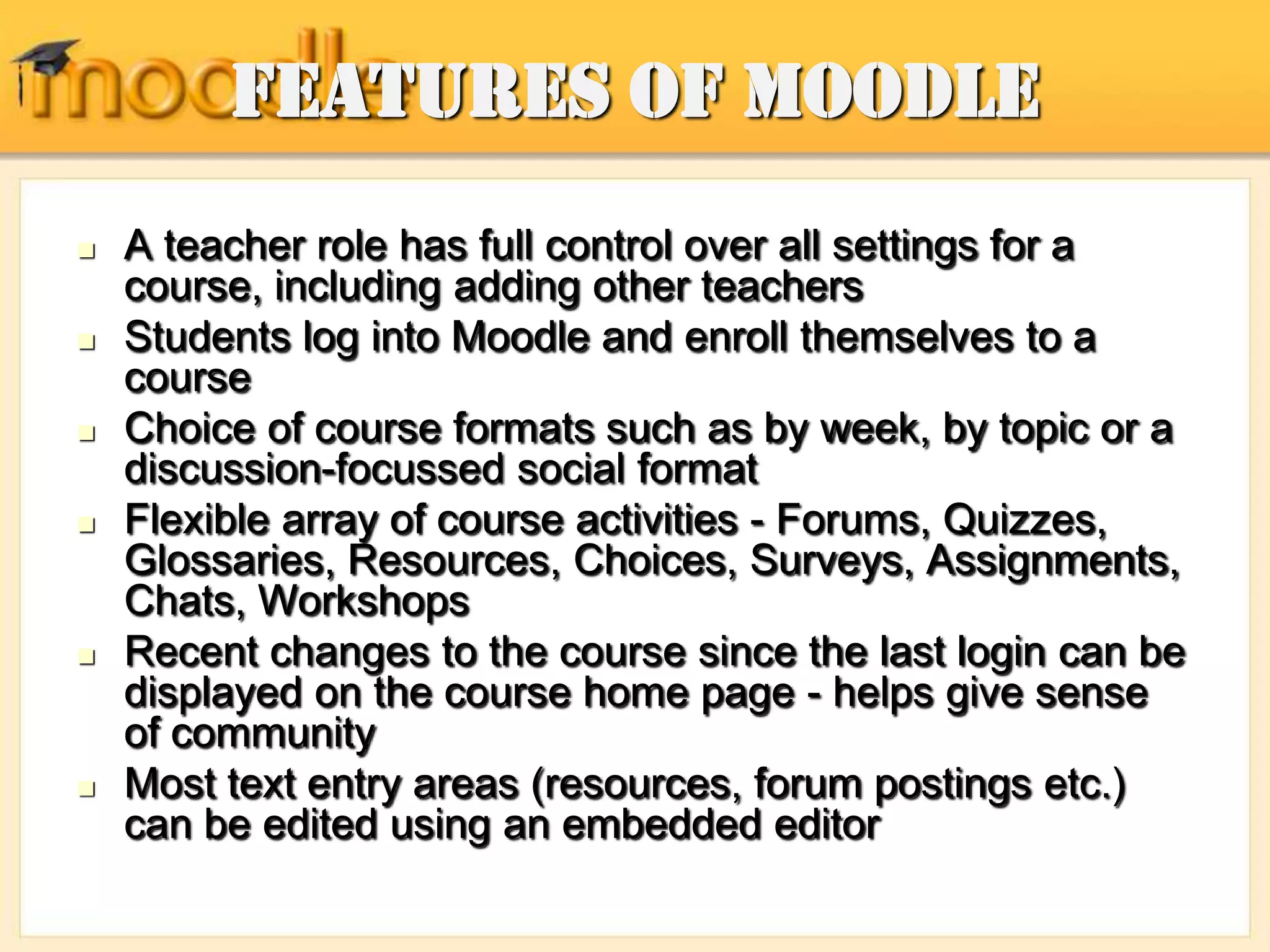 Features of Moodle
 A teacher role has full control over all settings for a
course, including adding other teachers
 Students log into Moodle and enroll themselves to a
course
 Choice of course formats such as by week, by topic or a
discussion-focussed social format
 Flexible array of course activities - Forums, Quizzes,
Glossaries, Resources, Choices, Surveys, Assignments,
Chats, Workshops
 Recent changes to the course since the last login can be
displayed on the course home page - helps give sense
of community
 Most text entry areas (resources, forum postings etc.)
can be edited using an embedded editor
 