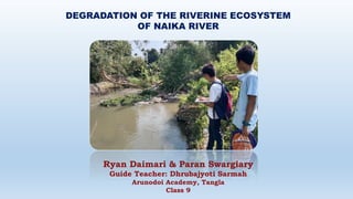 DEGRADATION OF THE RIVERINE ECOSYSTEM
OF NAIKA RIVER
Ryan Daimari & Paran Swargiary
Guide Teacher: Dhrubajyoti Sarmah
Arunodoi Academy, Tangla
Class 9
 