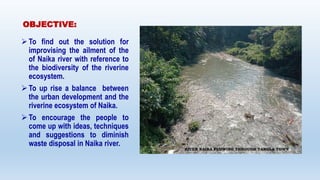 OBJECTIVE:
To find out the solution for
improvising the ailment of the
of Naika river with reference to
the biodiversity ...