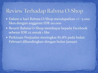  Dalam 11 hari Rahma O-Shop mendapatkan +/- 5.000
  likes dengan anggaran IDR 110.000
 Berarti Rahma O-Shop membayar kepada Facebook
  sebesar IDR 22 untuk 1 like
 Perkiraan Penjualan meningkat 87,8% pada bulan
  Februari dibandingkan dengan bulan Januari
 