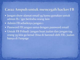  Jangan show alamat email yg kamu gunakan untuk
  admin fb / jgn beritahu orang lain
 Admin FB sebaiknya jangan 1
 Password FB jangan sama dengan password email
 Untuk FB Pribadi: jangan buat jualan dan jangan tag
  orang yg kita ga kenal (bisa di banned oleh FB), jualan
  hanya di Fanpage
 