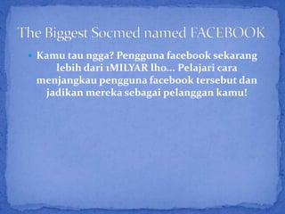  Kamu tau ngga? Pengguna facebook sekarang
    lebih dari 1MILYAR lho... Pelajari cara
 menjangkau pengguna facebook tersebut dan
  jadikan mereka sebagai pelanggan kamu!
 