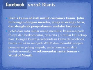  Bisnis kamu adalah untuk customer kamu. Jalin
  hubungan dengan mereka, jangkau orang2 baru,
  dan dongkrak penjualanmu melalui facebook.
 Lebih dari satu miliar orang memiliki kesukaan pada
  fb nya dan berkomentar, rata-rata 3,2 miliar kali setiap
  hari. Dengan kuatnya keberadaan kamu di Facebook,
  bisnis mu akan menjadi WOM dan memiliki senjata
  pemasaran paling ampuh, yaitu pemasaran dari
  mulut-ke-mulut — rekomendasi antarteman –
  Word of Mouth
 