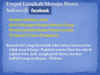  Bangun Halaman Anda
 Jalin Hubungan dengan Banyak Orang
 Berinteraksilah dengan Pemirsa Anda
 Pengaruhi Teman Penggemar


Banyak hal yang kita tidak tahu hanya karena kita
 tidak mau belajar. Padahal semua ilmu itu ada di
 sekitar kita. Jadi, tangkaplah ilmu2 itu dan
 jadilah yang terdepan. –Rahma-
 