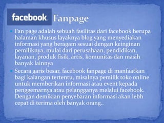  Fan page adalah sebuah fasilitas dari facebook berupa
  halaman khusus layaknya blog yang menyediakan
  informasi yang beragam sesuai dengan keinginan
  pemiliknya, mulai dari perusahaan, pendidikan,
  layanan, produk fisik, artis, komunitas dan masih
  banyak lainnya
 Secara garis besar, facebook fanpage di manfaatkan
  bagi kalangan tertentu, misalnya pemilik toko online
  untuk memberikan informasi atau event kepada
  penggemarnya atau pelangganya melalui facebook.
  Dengan demikian penyebaran informasi akan lebh
  cepat di terima oleh banyak orang..
 