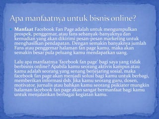  Manfaat Facebook Fan Page adalah untuk mengumpulkan
 prospek, penggemar, atau fans sebanyak-banyaknya dan
 kemudian yang akan dikirimi pesan-pesan marketing untuk
 menghasilkan pendapatan. Dengan semakin banyaknya jumlah
 Fans atau penggemar halaman fan page kamu, maka akan
 semakin besar pula peluang kamu mendapatkan uang.
 Lalu apa manfaatnya 'facebook fan page' bagi saya yang tidak
 berbisnis online? Apabila kamu seorang aktivis kampus atau
 kamu adalah seorang yang senang berjejaring sosial, maka
 facebook fan page akan menjadi solusi bagi kamu untuk berbagi,
 memberikan informasi dsb. Jika kamu seorang guru, dosen,
 motivator, jurnalis atau bahkan kamu seorang psikiater mungkin
 halaman facebook fan page akan sangat bermanfaat bagi kamu
 untuk menjalankan berbagai kegiatan kamu.
 