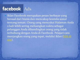  Iklan Facebook merupakan pesan berbayar yang
 berasal dari bisnis dan mencakup konteks sosial
 tentang teman. Orang yang menyukai Halaman Anda
 2 kali lebih sering meluangkan waktu sebagai
 pelanggan Anda dibandingkan orang yang tidak
 terhubung dengan Anda di Facebook. Pelajari cara
 menjangkau orang yang tepat, melalui iklan (klik di
 sini).
 