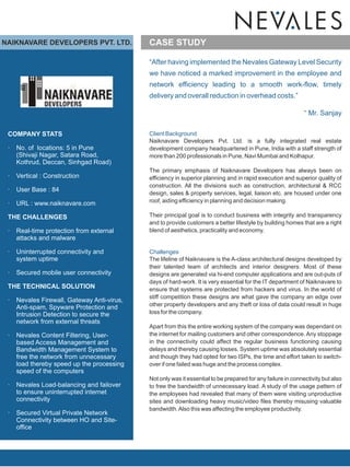NAIKNAVARE DEVELOPERS PVT. LTD.              CASE STUDY

                                             “After having implemented the Nevales Gateway Level Security
                                             we have noticed a marked improvement in the employee and
                                             network efficiency leading to a smooth work-flow, timely
                                             delivery and overall reduction in overhead costs.”

                                                                                                              “ Mr. Sanjay

 COMPANY STATS                               Client Background
                                             Naiknavare Developers Pvt. Ltd. is a fully integrated real estate
 ·   No. of locations: 5 in Pune             development company headquartered in Pune, India with a staff strength of
     (Shivaji Nagar, Satara Road,            more than 200 professionals in Pune, Navi Mumbai and Kolhapur.
     Kothrud, Deccan, Sinhgad Road)
                                             The primary emphasis of Naiknavare Developers has always been on
 ·   Vertical : Construction                 efficiency in superior planning and in rapid execution and superior quality of
                                             construction. All the divisions such as construction, architectural & RCC
 ·   User Base : 84
                                             design, sales & property services, legal, liaison etc. are housed under one
 ·   URL : www.naiknavare.com                roof, aiding efficiency in planning and decision making.

 THE CHALLENGES                              Their principal goal is to conduct business with integrity and transparency
                                             and to provide customers a better lifestyle by building homes that are a right
 ·   Real-time protection from external      blend of aesthetics, practicality and economy.
     attacks and malware

 ·   Uninterrupted connectivity and          Challenges
     system uptime                           The lifeline of Naiknavare is the A-class architectural designs developed by
                                             their talented team of architects and interior designers. Most of these
 ·   Secured mobile user connectivity        designs are generated via hi-end computer applications and are out-puts of
                                             days of hard-work. It is very essential for the IT department of Naiknavare to
 THE TECHNICAL SOLUTION                      ensure that systems are protected from hackers and virus. In the world of
                                             stiff competition these designs are what gave the company an edge over
 ·   Nevales Firewall, Gateway Anti-virus,
     Anti-spam, Spyware Protection and       other property developers and any theft or loss of data could result in huge
     Intrusion Detection to secure the       loss for the company.
     network from external threats
                                             Apart from this the entire working system of the company was dependant on
 ·   Nevales Content Filtering, User-        the internet for mailing customers and other correspondence. Any stoppage
     based Access Management and             in the connectivity could affect the regular business functioning causing
     Bandwidth Management System to          delays and thereby causing losses. System uptime was absolutely essential
     free the network from unnecessary       and though they had opted for two ISPs, the time and effort taken to switch-
     load thereby speed up the processing    over if one failed was huge and the process complex.
     speed of the computers
                                             Not only was it essential to be prepared for any failure in connectivity but also
 ·   Nevales Load-balancing and failover     to free the bandwidth of unnecessary load. A study of the usage pattern of
     to ensure uninterrupted internet        the employees had revealed that many of them were visiting unproductive
     connectivity                            sites and downloading heavy music/video files thereby misusing valuable
                                             bandwidth. Also this was affecting the employee productivity.
 ·   Secured Virtual Private Network
     Connectivity between HO and Site-
     office
 