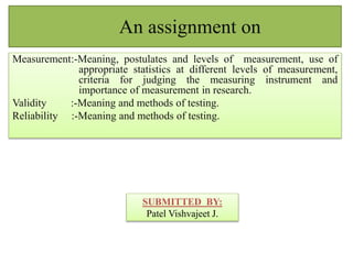 An assignment on 
Measurement:-Meaning, postulates and levels of measurement, use of 
appropriate statistics at different levels of measurement, 
criteria for judging the measuring instrument and 
importance of measurement in research. 
Validity :-Meaning and methods of testing. 
Reliability :-Meaning and methods of testing. 
SUBMITTED BY: 
Patel Vishvajeet J. 
 
