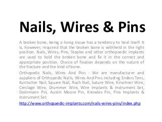 Nails, Wires & Pins
A broken bone, being a living tissue has a tendency to heal itself. It
is, however, required that the broken bone is withheld in the right
position. Nails, Wires, Pins, Staples and other orthopaedic implants
are used to hold the broken bone and fix it in the correct and
appropriate position. Choice of fixation depends on the nature of
the fracture and the kind of bone.
Orthopedic Nails, Wires And Pins - We are manufacturer and
suppliers of Orthopedic Nails, Wires And Pins including Enders Tens,
Kuntscher Nail, Square Nail, Rush Nail, Suture Wire, Kirschner Wire,
Cerclage Wire, Drummer Wire, Wire Implants & Instrument Set,
Steinmann Pin, Austin Moore Pin, Knowles Pin, Pins Implants &
Instrument Set
http://www.orthopaedic-implants.com/nails-wires-pins/index.php
 