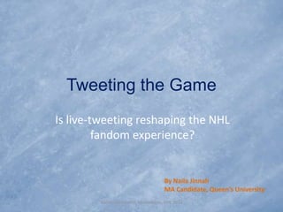 Tweeting the Game
Is live-tweeting reshaping the NHL
         fandom experience?


                                      By Naila Jinnah
                                      MA Candidate, Queen’s University
        NASSS Conference, Minneapolis, MN, 2011
 