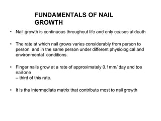 FUNDAMENTALS OF NAIL
GROWTH
• Nail growth is continuous throughout life and only ceases at death
• The rate at which nail grows varies considerably from person to
person and in the same person under different physiological and
environmental conditions.
• Finger nails grow at a rate of approximately 0.1mm/ day and toe
nail one
– third of this rate.
• It is the intermediate matrix that contribute most to nail growth
 