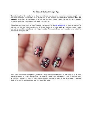 Traditional Nail Art Design Tips
Considering that the so favorite floral print trend has become ever more popular day by we
believed it will be a wonderful idea make use of the pointed out attractive trend for nail art
design! Moreover, floral prints could be the excellent finish touch for the vintage inspired
look which can be one more inspiration to go for it!
Therefore, considering that this Vintage impressed floral nail art design is recommended for
this spring 2014 it’s not surprising to know that this unique nail art design needs many
vibrant colors. Nevertheless, you might need a few neutrals as well in order to create the
necessary backgrounds.
Now it’s worth-mentioning that you have a huge selection of floral nail art designs to choose
and they seem to differ not only for the shades needed are suitable for their styles as well.
Actually according to the colors applied and the styles vintage floral nail art designs could be
defined to pretty simple ones and eye-catching edgy.
 