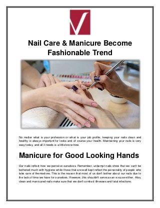 Nail Care & Manicure Become
Fashionable Trend
No matter what is your profession or what is your job profile, keeping your nails clean and
healthy is always important for looks and of course your health. Maintaining your nails is very
easy today, and all it needs is a little know-how.
Manicure for Good Looking Hands
Our nails reflect how we perceive ourselves. Remember, unkempt nails show that we can't be
bothered much with hygiene while those that are well kept reflect the personality of people who
take care of themselves. This is the reason that most of us don't bother about our nails due to
the lack of time we have for ourselves. However, this shouldn't serve as an excuse either. Also,
clean and manicured nails make sure that we don't contract illnesses and fatal infections.
 