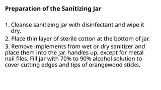 Preparation of the Sanitizing Jar
1. Cleanse sanitizing jar with disinfectant and wipe it
dry.
2. Place thin layer of sterile cotton at the bottom of jar.
3. Remove implements from wet or dry sanitizer and
place them into the jar, handles up, except for metal
nail files. Fill jar with 70% to 90% alcohol solution to
cover cutting edges and tips of orangewood sticks.
 