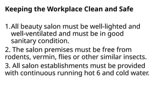 Keeping the Workplace Clean and Safe
1.All beauty salon must be well-lighted and
well-ventilated and must be in good
sanitary condition.
2. The salon premises must be free from
rodents, vermin, flies or other similar insects.
3. All salon establishments must be provided
with continuous running hot 6 and cold water.
 