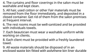 4. The curtains and floor coverings in the salon must be
washable and kept clean.
5. All hair, used cotton or other Fair materials must be
removed from the floor immediately, and deposited in a
closed container. Get rid of them from the salon premises
at frequent interval.
6. The rest rooms must be well-sanitized and be provided
with individuals towels.
7. Each beautician must wear a washable uniform while
working on clients.
8. Each client must be provided with a freshly laundered
towel.
9. All waste materials should be disposed of in an
enclosed waste bin fitted with polythene bin liner durable
 