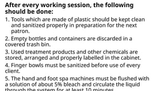 After every working session, the following
should be done:
1. Tools which are made of plastic should be kept clean
and sanitized properly in preparation for the next
patron.
2. Empty bottles and containers are discarded in a
covered trash bin.
3. Used treatment products and other chemicals are
stored, arranged and properly labelled in the cabinet.
4. Finger bowls must be sanitized before use of every
client.
5. The hand and foot spa machines must be flushed with
a solution of about 5% bleach and circulate the liquid
 
