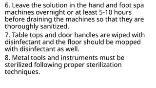 6. Leave the solution in the hand and foot spa
machines overnight or at least 5-10 hours
before draining the machines so that they are
thoroughly sanitized.
7. Table tops and door handles are wiped with
disinfectant and the floor should be mopped
with disinfectant as well.
8. Metal tools and instruments must be
sterilized following proper sterilization
techniques.
 