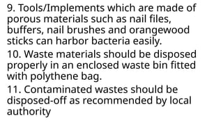 9. Tools/Implements which are made of
porous materials such as nail files,
buffers, nail brushes and orangewood
sticks can harbor bacteria easily.
10. Waste materials should be disposed
properly in an enclosed waste bin fitted
with polythene bag.
11. Contaminated wastes should be
disposed-off as recommended by local
authority
 