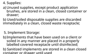 4. Supplies:
a) Unused supplies, except product application
brushes, are stored in a clean, closed container or
drawer;
b) Used/soiled disposable supplies are discarded
immediately in a clean, closed waste receptacle;
5. Implement Storage:
b)Implements that have been used on a client or
soiled in any manner are placed in a properly
labelled covered receptacle until disinfected;
b) Sanitized implements are stored in a clean closed
 