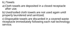 6.) Towels
a) Cloth towels are deposited in a closed receptacle
after use;
b) Used/soiled cloth towels are not used again until
properly laundered and sanitized;
c) Disposable towels are discarded in a covered waste
receptacle immediately following each nail technology
service;
 