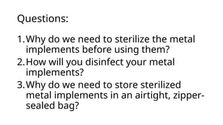 Questions:
1.Why do we need to sterilize the metal
implements before using them?
2.How will you disinfect your metal
implements?
3.Why do we need to store sterilized
metal implements in an airtight, zipper-
sealed bag?
 