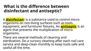What is the difference between
disinfectant and antiseptic?
A disinfectant is a substance used to control micro-
organisms on non-living surfaces such as tools,
equipment, and furniture/ fixtures. An antiseptic is an
agent that prevents the multiplication of micro-
organisms.
There are several methods of cleaning and
sterilization. Do a cursory cleaning after each nail care
service and deep-clean monthly to keep tools safe and
useful all the time.
 