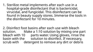 1. Sterilize metal implements after each use in a
hospital-grade disinfectant that is bactericidal,
virucidal, and fungicidal. This disinfectant can be
found in beauty supply stores. Immerse the tools in
the disinfectant for 10 minutes.
2. Disinfect foot basins after each use with bleach
solution. Make a 1:10 solution by mixing one part
bleach with 10 parts water. Using gloves, rinse the
basin with the solution to disinfect. If necessary,
scrub with detergent to remove any dirt or debris
 