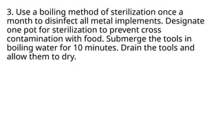 3. Use a boiling method of sterilization once a
month to disinfect all metal implements. Designate
one pot for sterilization to prevent cross
contamination with food. Submerge the tools in
boiling water for 10 minutes. Drain the tools and
allow them to dry.
 