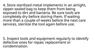 4. Store sterilized metal implements in an airtight,
zipper-sealed bag to keep them from being
exposed to dirt and bacteria. Be sure tools are
completely dry before storing them. If waiting
more than a couple of weeks before the next care
services, sterilize the tool again before use.
5. Inspect tools and equipment regularly to identify
defective ones for repair, replacement or
condemnation.
 