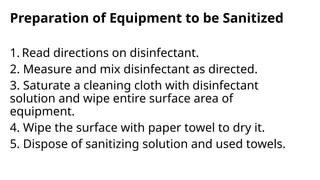Preparation of Equipment to be Sanitized
1. Read directions on disinfectant.
2. Measure and mix disinfectant as directed.
3. Saturate a cleaning cloth with disinfectant
solution and wipe entire surface area of
equipment.
4. Wipe the surface with paper towel to dry it.
5. Dispose of sanitizing solution and used towels.
 