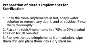 Preparation of Metals Implements for
Sterilization
1. Soak the tools/ implements in hot, soapy water
solution to remove any debris and oil residue. Rinse
them thoroughly.
2. Place the tools/implements in a 70% to 90% alcohol
solution for 20 minutes.
3. Remove the tools/implements from solution, wipe
them dry, and place them into a dry sterilizer.
 