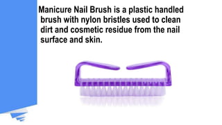 Manicure Nail Brush is a plastic handled
brush with nylon bristles used to clean
dirt and cosmetic residue from the nail
surface and skin.
 