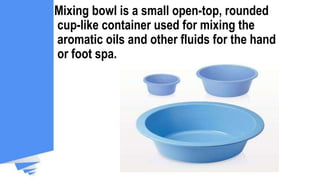 Mixing bowl is a small open-top, rounded
cup-like container used for mixing the
aromatic oils and other fluids for the hand
or foot spa.
 