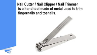 Nail Cutter / Nail Clipper / Nail Trimmer
is a hand tool made of metal used to trim
fingernails and toenails.
 